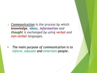  Communication is the process by which
knowledge, ideas, information and
thought is exchanged by using verbal and
non-verbal languages.
• The main purpose of communication is to
inform, educate and entertain people.
 