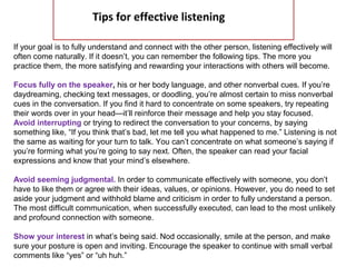  
Tips for effective listening
If your goal is to fully understand and connect with the other person, listening effectively will
often come naturally. If it doesn’t, you can remember the following tips. The more you
practice them, the more satisfying and rewarding your interactions with others will become.
Focus fully on the speaker, his or her body language, and other nonverbal cues. If you’re
daydreaming, checking text messages, or doodling, you’re almost certain to miss nonverbal
cues in the conversation. If you find it hard to concentrate on some speakers, try repeating
their words over in your head—it’ll reinforce their message and help you stay focused.
Avoid interrupting or trying to redirect the conversation to your concerns, by saying
something like, “If you think that’s bad, let me tell you what happened to me.” Listening is not
the same as waiting for your turn to talk. You can’t concentrate on what someone’s saying if
you’re forming what you’re going to say next. Often, the speaker can read your facial
expressions and know that your mind’s elsewhere.
Avoid seeming judgmental. In order to communicate effectively with someone, you don’t
have to like them or agree with their ideas, values, or opinions. However, you do need to set
aside your judgment and withhold blame and criticism in order to fully understand a person.
The most difficult communication, when successfully executed, can lead to the most unlikely
and profound connection with someone.
Show your interest in what’s being said. Nod occasionally, smile at the person, and make
sure your posture is open and inviting. Encourage the speaker to continue with small verbal
comments like “yes” or “uh huh.”
 