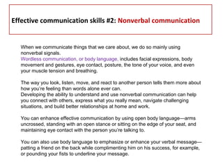  
Effective communication skills #2: Nonverbal communication
When we communicate things that we care about, we do so mainly using
nonverbal signals.
Wordless communication, or body language, includes facial expressions, body
movement and gestures, eye contact, posture, the tone of your voice, and even
your muscle tension and breathing.
The way you look, listen, move, and react to another person tells them more about
how you’re feeling than words alone ever can.
Developing the ability to understand and use nonverbal communication can help
you connect with others, express what you really mean, navigate challenging
situations, and build better relationships at home and work.
You can enhance effective communication by using open body language—arms
uncrossed, standing with an open stance or sitting on the edge of your seat, and
maintaining eye contact with the person you’re talking to.
You can also use body language to emphasize or enhance your verbal message—
patting a friend on the back while complimenting him on his success, for example,
or pounding your fists to underline your message.
 