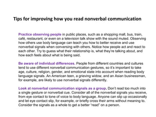 Tips for improving how you read nonverbal communication
Practice observing people in public places, such as a shopping mall, bus, train,
café, restaurant, or even on a television talk show with the sound muted. Observing
how others use body language can teach you how to better receive and use
nonverbal signals when conversing with others. Notice how people act and react to
each other. Try to guess what their relationship is, what they’re talking about, and
how each feels about what is being said.
Be aware of individual differences. People from different countries and cultures
tend to use different nonverbal communication gestures, so it’s important to take
age, culture, religion, gender, and emotional state into account when reading body
language signals. An American teen, a grieving widow, and an Asian businessman,
for example, are likely to use nonverbal signals differently.
Look at nonverbal communication signals as a group. Don’t read too much into
a single gesture or nonverbal cue. Consider all of the nonverbal signals you receive,
from eye contact to tone of voice to body language. Anyone can slip up occasionally
and let eye contact slip, for example, or briefly cross their arms without meaning to.
Consider the signals as a whole to get a better “read” on a person.
 