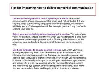Tips for improving how to deliver nonverbal communication
Use nonverbal signals that match up with your words. Nonverbal
communication should reinforce what is being said, not contradict it. If you
say one thing, but your body language says something else, your listener
will likely feel you’re being dishonest. For example, you can’t say “yes” while
shaking your head no.
Adjust your nonverbal signals according to the contex. The tone of your
voice, for example, should tbe different when you’re addressing a child than
when you’re addressing a group of adults. Similarly, take into account the
emotional state and cultural background of the person you’re interacting
with.
Use body language to convey positive feelings even when you're not
actually experiencing them. If you’re nervous about a situation—a job
interview, important presentation, or first date, for example—you can use
positive body language to signal confidence, even though you’re not feeling
it. Instead of tentatively entering a room with your head down, eyes averted,
and sliding into a chair, try standing tall with your shoulders back, smiling
and maintaining eye contact, and delivering a firm handshake. It will make
you feel more self-confident and help to put the other person at ease.
 