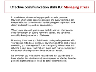 Effective communication skills #3: Managing stress
In small doses, stress can help you perform under pressure.
However, when stress becomes constant and overwhelming, it can
hamper effective communication by disrupting your capacity to think
clearly and creatively, and act appropriately.
When you’re stressed, you’re more likely to misread other people,
send confusing or off-putting nonverbal signals, and lapse into
unhealthy knee-jerk patterns of behavior.
How many times have you felt stressed during a disagreement with
your spouse, kids, boss, friends, or coworkers and then said or done
something you later regretted? If you can quickly relieve stress and
return to a calm state, you’ll not only avoid such regrets, but in many
cases you’ll also help to calm the other person as well.
It’s only when you’re in a calm, relaxed state that you'll be able to
know whether the situation requires a response, or whether the other
person’s signals indicate it would be better to remain silent.
 