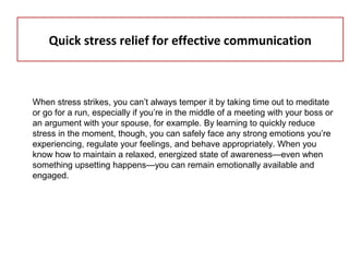 Quick stress relief for effective communication
When stress strikes, you can’t always temper it by taking time out to meditate
or go for a run, especially if you’re in the middle of a meeting with your boss or
an argument with your spouse, for example. By learning to quickly reduce
stress in the moment, though, you can safely face any strong emotions you’re
experiencing, regulate your feelings, and behave appropriately. When you
know how to maintain a relaxed, energized state of awareness—even when
something upsetting happens—you can remain emotionally available and
engaged.
 