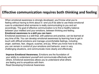 Effective communication requires both thinking and feeling
When emotional awareness is strongly developed, you’ll know what you’re
feeling without having to think about it—and you’ll be able to use these emotional
cues to understand what someone is really communicating to you and act
accordingly. The goal of effective communication is to find a healthy balance
between your intellect and your emotions, between thinking and feeling.
Emotional awareness is a skill you can learn
Emotional awareness is a skill that, with patience and practice, can be learned at
any time of life. You can develop emotional awareness by learning how to get in
touch with difficult emotions and manage uncomfortable feelings, including
anger, sadness, fear, disgust, surprise, and joy. When you know how to do this,
you can remain in control of your emotions and behavior, even in very
challenging situations, and communicate more clearly and effectively.
Improve Emotional Awareness. Emotions are the foundation of
your ability to understand yourself and communicate effectively with
others. Emotional awareness allows you to understand what others
are feeling and to empathize with them.
Read Developing Emotional Awareness
 