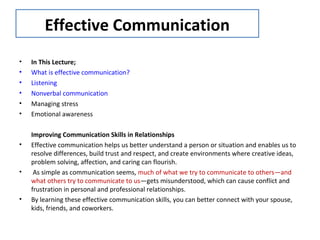 Effective Communication
• In This Lecture;
• What is effective communication?
• Listening
• Nonverbal communication
• Managing stress
• Emotional awareness
Improving Communication Skills in Relationships
• Effective communication helps us better understand a person or situation and enables us to
resolve differences, build trust and respect, and create environments where creative ideas,
problem solving, affection, and caring can flourish.
• As simple as communication seems, much of what we try to communicate to others—and
what others try to communicate to us—gets misunderstood, which can cause conflict and
frustration in personal and professional relationships.
• By learning these effective communication skills, you can better connect with your spouse,
kids, friends, and coworkers.
 