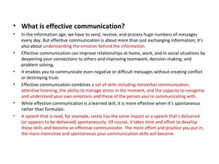 • What is effective communication?
• In the information age, we have to send, receive, and process huge numbers of messages
every day. But effective communication is about more than just exchanging information; it's
also about understanding the emotion behind the information.
• Effective communication can improve relationships at home, work, and in social situations by
deepening your connections to others and improving teamwork, decision-making, and
problem solving.
• It enables you to communicate even negative or difficult messages without creating conflict
or destroying trust.
• Effective communication combines a set of skills including nonverbal communication,
attentive listening, the ability to manage stress in the moment, and the capacity to recognize
and understand your own emotions and those of the person you’re communicating with.
• While effective communication is a learned skill, it is more effective when it’s spontaneous
rather than formulaic.
• A speech that is read, for example, rarely has the same impact as a speech that’s delivered
(or appears to be delivered) spontaneously. Of course, it takes time and effort to develop
these skills and become an effective communicator. The more effort and practice you put in,
the more instinctive and spontaneous your communication skills will become.
 
