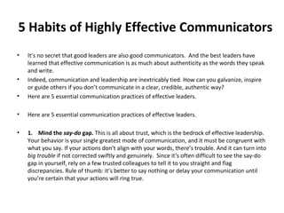 5 Habits of Highly Effective Communicators
• It’s no secret that good leaders are also good communicators. And the best leaders have
learned that effective communication is as much about authenticity as the words they speak
and write.
• Indeed, communication and leadership are inextricably tied. How can you galvanize, inspire
or guide others if you don’t communicate in a clear, credible, authentic way?
• Here are 5 essential communication practices of effective leaders.
• Here are 5 essential communication practices of effective leaders.
• 1. Mind the say-do gap. This is all about trust, which is the bedrock of effective leadership.
Your behavior is your single greatest mode of communication, and it must be congruent with
what you say. If your actions don’t align with your words, there’s trouble. And it can turn into
big trouble if not corrected swiftly and genuinely. Since it’s often difficult to see the say-do
gap in yourself, rely on a few trusted colleagues to tell it to you straight and flag
discrepancies. Rule of thumb: it’s better to say nothing or delay your communication until
you’re certain that your actions will ring true.
 
