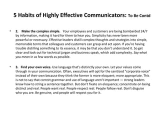 5 Habits of Highly Effective Communicators: To Be Contd
• 2. Make the complex simple. Your employees and customers are being bombarded 24/7
by information, making it hard for them to hear you. Simplicity has never been more
powerful or necessary. Effective leaders distill complex thoughts and strategies into simple,
memorable terms that colleagues and customers can grasp and act upon. If you’re having
trouble distilling something to its essence, it may be that you don’t understand it. So get
clear and look out for technical jargon and business speak, which add complexity. Say what
you mean in as few words as possible.
• 3. Find your own voice. Use language that’s distinctly your own. Let your values come
through in your communication. Often, executives will opt for the sanitized “corporate voice”
instead of their own because they think the former is more eloquent; more appropriate. This
is not to say that correct grammar and use of language aren’t important — strong leaders
know how to string a sentence together. But don’t fixate on eloquence; concentrate on being
distinct and real. People want real. People respect real. People follow real. Don’t disguise
who you are. Be genuine, and people will respect you for it.
 