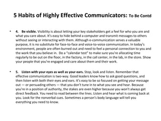 5 Habits of Highly Effective Communicators: To Be Contd
• 4. Be visible. Visibility is about letting your key stakeholders get a feel for who you are and
what you care about. It’s easy to hide behind a computer and transmit messages to others
without seeing or interacting with them. Although e-communication serves a valuable
purpose, it is no substitute for face-to-face and voice-to-voice communication. In today’s
environment, people are often burned out and need to feel a personal connection to you and
the work that you believe in. Do a “calendar test” to make sure you’re allocating time
regularly to be out on the floor, in the factory, in the call center, in the lab, in the store. Show
your people that you’re engaged and care about them and their work.
• 5. Listen with your eyes as well as your ears. Stop, look and listen. Remember that
effective communication is two-way. Good leaders know how to ask good questions, and
then listen with both their eyes and ears. It’s easy to be so focused on getting your message
out — or persuading others — that you don’t tune in to what you see and hear. Because
you’re in a position of authority, the stakes are even higher because you won’t always get
direct feedback. You need to read between the lines. Listen and hear what is coming back at
you. Look for the nonverbal cues. Sometimes a person’s body language will tell you
everything you need to know.
 