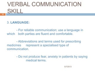 VERBAL COMMUNICATION
SKILL
3. LANGUAGE:
- For reliable communication; use a language in
which both parties are fluent and comfortable.
- Abbreviations and terms used for prescribing
medicines represent a specialised type of
communication.
- Do not produce fear, anxiety in patients by saying
medical terms.
5/7/2013
12
 