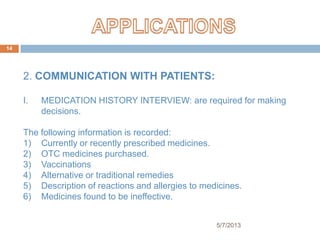 2. COMMUNICATION WITH PATIENTS:
I. MEDICATION HISTORY INTERVIEW: are required for making
decisions.
The following information is recorded:
1) Currently or recently prescribed medicines.
2) OTC medicines purchased.
3) Vaccinations
4) Alternative or traditional remedies
5) Description of reactions and allergies to medicines.
6) Medicines found to be ineffective.
5/7/2013
14
 