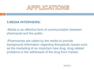 5/7/2013
19
5.MEDIA INTERVIEWS:
-Media is an effective form of communication between
pharmacist and the public.
-Pharmacists are called by the media to provide
background information regarding therapeutic issues such
as the marketing of an important new drug, drug related
problems or the withdrawal of the drug from market.
 