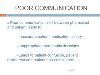 POOR COMMUNICATION
 Poor communication skill between pharmacist
and patient leads to:
-Inaccurate patient medication history
-Inappropriate therapeutic decisions
-Leads to patient confusion, patient
disinterest and patient non-compliance
5/7/2013
3
 