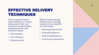 EFFECTIVE DELIVERY
TECHNIQUES
6
This is a powerful tool in
public speaking. It involves
varying pitch, tone, and
volume to convey emotion,
emphasize points, and
maintain interest.
• Pitch variation
• Tone inflection
• Volume control
Effective body language
enhances your message,
making it more impactful
and memorable.
• Meaningful eye contact
• Purposeful gestures
• Maintain good posture
• Control your expressions
 