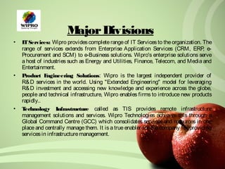 Major Divisions 
• IT Services: Wipro provides complete range of IT Services to the organization. The 
range of services extends from Enterprise Application Services (CRM, ERP, e- 
Procurement and SCM) to e-Business solutions. Wipro's enterprise solutions serve 
a host of industries such as Energy and Utilities, Finance, Telecom, and Media and 
Entertainment. 
• Product Engineering Solutions: Wipro is the largest independent provider of 
R&D services in the world. Using "Extended Engineering" model for leveraging 
R&D investment and accessing new knowledge and experience across the globe, 
people and technical infrastructure, Wipro enables firms to introduce new products 
rapidly.. 
• Technology Infrastructure called as TIS provides remote infrastructure 
management solutions and services. Wipro Technologies achieves this through a 
Global Command Centre (GCC) which consolidates services and resources in one 
place and centrally manage them. It is a true enabler for the company for providing 
services in infrastructure management. 
 