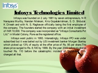 Infosys Technologies Limited 
Infosys was founded on 2 July 1981 by seven entrepreneurs, N R 
Narayana Murthy, Nandan Nilekani, Kris Gopalakrishnan, S. D. Shibulal, 
K Dinesh and with N. S. Raghavan officially being the first employee of 
the company. The founders started the company with an initial investment 
of INR 10,000. The company was incorporated as "Infosys Consultants Pvt 
Ltd." in Model Colony, Pune as the registered office. 
Infosys went public in 1993. Interestingly, Infosys IPO was under 
subscribed but it was bailed out by US investment banker Morgan Stanley 
which picked up 13% of equity at the offer price of Rs. 95 per share.The 
share price surged to Rs. 8,100 by 1999. By the year 2000 Infosys's shares 
touched Rs. 110 before the catastrophic incident of September 11th, 
changed all that. 
 