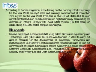 According to Forbes magazine, since listing on the Bombay Stock Exchange 
till the year 2000, Infosys' sales and earnings compounded at more than 
70% a year. In the year 2000, President of the United States Bill Clinton 
complimented India on its achievements in high technology areas citing the 
example of Infosys. Infosys will invest $100 million (Rs 440 crore) on 
establishing a 20,000-seater campus in Shanghai. 
Research 
• Infosys developed a corporate R&D wing called Software Engineering and 
Technology Labs (SETLabs). SETLabs was founded in 2000 to carry out 
applied research for the development of processes, frameworks and 
methodologies to effectively capture customer requirements and to iron out 
common critical issues during a project life cycle.Various broad groups are 
Software Engg Lab, Convergence Lab, Innovation Lab, Center for KDIS, 
Security and Privacy Lab and Distributed Computing Lab. 
 