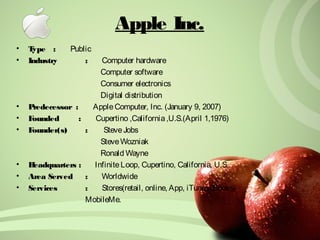 Apple Inc. 
• Type : Public 
• Industry : Computer hardware 
Computer software 
Consumer electronics 
Digital distribution 
• Predecessor : Apple Computer, Inc. (January 9, 2007) 
• Founded : Cupertino ,California ,U.S.(April 1,1976) 
• Founder(s) : Steve Jobs 
Steve Wozniak 
Ronald Wayne 
• Headquarters : Infinite Loop, Cupertino, California, U.S. 
• Area Served : Worldwide 
• Services : Stores(retail, online, App, iTunes,iBooks) 
MobileMe. 
 