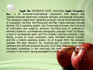 • Apple Inc. (NASDAQ: AAPL; previously Apple Computer, 
Inc.) is an American multinational corporation that designs and 
markets consumer electronics, computer software, and personal computers. 
The company's best-known hardware products include the Macintosh line 
of computers, the iPod, the iPhone and the iPad. Apple software includes 
the Mac OS X operating system; the iTunes media browser; the iLife suite 
of multimedia and creativity software; the iWork suite of productivity 
software; Aperture, a professional photography package; Final Cut Studio, 
a suite of professional audio and film-industry software products; Logic 
Studio, a suite of music production tools; the Safari internet browser; 
and iOS, a mobile operating system. As of August 2010, the company 
operates 301 retail stores in ten countries, and an online store where 
hardware and software products are sold. As of May 2010, Apple is one of 
the largest companies in the world and the most valuable technology 
company in the world, having surpassed Microsoft. 
 