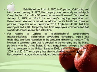 • Established on April 1, 1976 in Cupertino, California, and 
incorporated January 3, 1977, the company was previously named Apple 
Computer, Inc., for its first 30 years, but removed the word "Computer" on 
January 9, 2007, to reflect the company's ongoing expansion into 
the consumer electronics market in addition to its traditional focus on 
personal computers. As of September 2010, Apple had 46,600 full time 
employees and 2,800 temporary full time employees worldwide and had 
worldwide annual sales of $65.23 billion. 
• For reasons as various as its philosophy of comprehensive 
aesthetic design to its distinctive advertising campaigns, Apple has 
established a unique reputation in the consumer electronics industry. This 
includes a customer base that is devoted to the company and its brand, 
particularly in the United States. Fo rtune magazine named Apple the most 
admired company in the United States in 2008, and in the world in 2008, 
2009, and 2010. The company has also received widespread criticism for 
its contractors' labor, environmental, and business practices. 
 