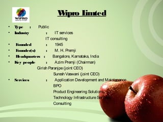 Wipro Limted 
• Type : Public 
• Industry : IT services 
IT consulting 
• Founded : 1945 
• Founder(s) : M. H. Premji 
• Headquarters : Bangalore, Karnataka, India 
• Key people : Azim Premji (Chairman) 
Girish Paranjpe (joint CEO) 
Suresh Vaswani (joint CEO) 
• Services : Application Development and Maintenance 
BPO 
Product Engineering Solutions 
Technology Infrastructure Services 
Consulting 
 