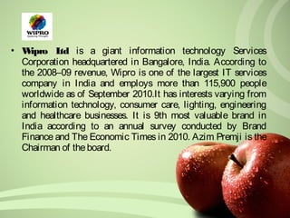 • Wipro Ltd is a giant information technology Services 
Corporation headquartered in Bangalore, India. According to 
the 2008–09 revenue, Wipro is one of the largest IT services 
company in India and employs more than 115,900 people 
worldwide as of September 2010.It has interests varying from 
information technology, consumer care, lighting, engineering 
and healthcare businesses. It is 9th most valuable brand in 
India according to an annual survey conducted by Brand 
Finance and The Economic Times in 2010. Azim Premji is the 
Chairman of the board. 
 