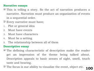 Narrative essays
 This is telling a story. So the act of narration produces a
narrative. Narration must produce an organization of events
in a sequential order.
 Every narrative must have;
1. Plot or general idea
2. Must have events
3. Must have characters
4. Must be a setting
5. The relationship between all of them
Descriptive essay
 The defining characteristic of description make the reader
get an impression of the theme being talked about.
Description appeals to basic senses of sight, smell, touch
taste and hearing.
 The focus is our ability to visualize the event, object etc.
100
 