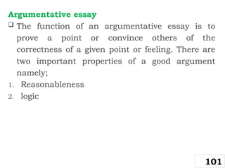 Argumentative essay
 The function of an argumentative essay is to
prove a point or convince others of the
correctness of a given point or feeling. There are
two important properties of a good argument
namely;
1. Reasonableness
2. logic
101
 