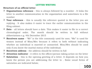 LETTER WRITING
Structure of an official letter
 Organizations reference - this is always followed by a number . It links the
letter to another communication in the organization and sometimes to a file
number
 Your reference - this is usually the reference quoted in the letter you are
replying . It also makes it easier to trace the earlier communication in the
filing cabinet.
 Date - all letters should have a date. This makes it easier to file in a correct
chronological order. The month should be written in full without
abbreviations e.g. 4th December 2015
 Receivers name - “Mr” is the title commonly used for men. “Ms” is used for
women instead of Miss/Mrs because it refers to both without indicating
whether an individual is married or unmarried. Miss/Mrs should be used
only if you know the marital status of the individual.
 Receivers address - the address should be written in full
 Attention indicator - it refers to the officer/person taking action on the letter
 Salutation - this is the opening greeting of a letter. It depends on how you
know the person you are addressing the letter to . Some usual forms of
salutation are indicated below;
103
 