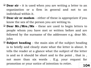  Dear sir - it is used when you are writing a letter to an
organization or a firm in general and not to an
individual within it.
 Dear sir or madam - either of these is appropriate if you
know the sex of the person you are writing to.
 Dear Mr./Mrs./Ms - these are used to begin letters to
people whom you have met or written before and are
followed by the surname of the addressee e.g. dear Mr.
john
 Subject heading - the main aim of the subject heading
is to briefly and clearly state what the letter is about. It
tells the reader at a glance what the subject of the letter
is and so it should be short and to the point , that is ,
not more than six words . E.g. your request for
promotion or your notice of intention to retire.
104
 