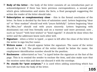 Body of the letter - the body of the letter consists of: an introduction part or
acknowledgement if there has been previous correspondence, a second part
which gives information and states the facts, a final paragraph suggesting the
action the reader of the letter should take.
 Subscription or complementary close - this is the formal conclusion of the
letter. Its form is decided by the form of salutation used. Letters beginning “dear
sir” or “dear madam” should end with “yours faithfully”. Letters beginning “dear
Mr./Mrs./ms” should end with yours sincerely. Letters beginning with
dear(name) can end less formally and on a warmer and more personal; note ,
such as “yours” “with best wishes“ or “kind regards”. It should be done when the
writer and the addressee know each other well.
 Signature - when a letter is typed , a space is left after the close of the letter for
the writer to sign his/her name.
 Writers name - it should appear below the signature. The name of the writer
should be in full. The position of the writer should be below the name. the
employment identification number should be the position.
 Enclosures - abbreviated as “enc.” is typed below the signature at the foot of the
page. This is to remind the sender to enclose the item, and also make sure that
the receiver notes this and does not discard it with the envelope.
 Ps- stands for “post scriptum.” it is used when adding something which has
been left out from the body of the letter.
105
 