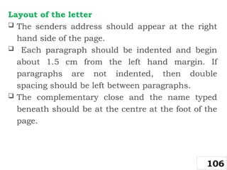 Layout of the letter
 The senders address should appear at the right
hand side of the page.
 Each paragraph should be indented and begin
about 1.5 cm from the left hand margin. If
paragraphs are not indented, then double
spacing should be left between paragraphs.
 The complementary close and the name typed
beneath should be at the centre at the foot of the
page.
106
 