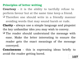 Principles of letter writing
Courtesy - it is the ability to tactfully refuse to
perform favour but at the same time keep a friend.
 Therefore one should write in a friendly manner
avoiding words that may sound harsh or rude.
Clarity - always use a simple language and pinpoint
the key unfamiliar ides you may wish to convey.
 The reader should understand the message with
ease. Make the letter interesting to ensure the
reader gets the exact meanings of the message
conveyed.
Conciseness - this is expressing ideas briefly to
avoid the reader getting bored.
107
 