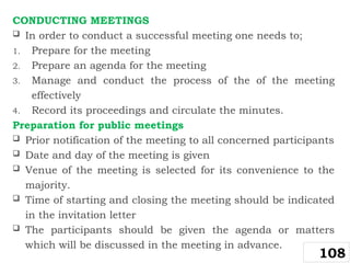CONDUCTING MEETINGS
 In order to conduct a successful meeting one needs to;
1. Prepare for the meeting
2. Prepare an agenda for the meeting
3. Manage and conduct the process of the of the meeting
effectively
4. Record its proceedings and circulate the minutes.
Preparation for public meetings
 Prior notification of the meeting to all concerned participants
 Date and day of the meeting is given
 Venue of the meeting is selected for its convenience to the
majority.
 Time of starting and closing the meeting should be indicated
in the invitation letter
 The participants should be given the agenda or matters
which will be discussed in the meeting in advance.
108
 