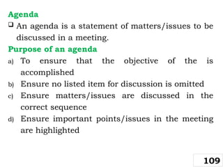 Agenda
 An agenda is a statement of matters/issues to be
discussed in a meeting.
Purpose of an agenda
a) To ensure that the objective of the is
accomplished
b) Ensure no listed item for discussion is omitted
c) Ensure matters/issues are discussed in the
correct sequence
d) Ensure important points/issues in the meeting
are highlighted
109
 