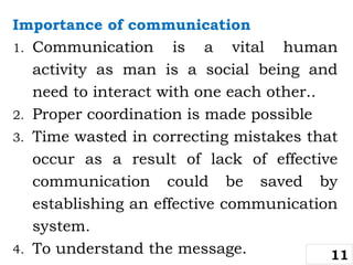 Importance of communication
1. Communication is a vital human
activity as man is a social being and
need to interact with one each other..
2. Proper coordination is made possible
3. Time wasted in correcting mistakes that
occur as a result of lack of effective
communication could be saved by
establishing an effective communication
system.
4. To understand the message. 11
 