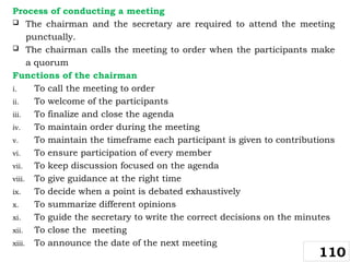 Process of conducting a meeting
 The chairman and the secretary are required to attend the meeting
punctually.
 The chairman calls the meeting to order when the participants make
a quorum
Functions of the chairman
i. To call the meeting to order
ii. To welcome of the participants
iii. To finalize and close the agenda
iv. To maintain order during the meeting
v. To maintain the timeframe each participant is given to contributions
vi. To ensure participation of every member
vii. To keep discussion focused on the agenda
viii. To give guidance at the right time
ix. To decide when a point is debated exhaustively
x. To summarize different opinions
xi. To guide the secretary to write the correct decisions on the minutes
xii. To close the meeting
xiii. To announce the date of the next meeting
110
 