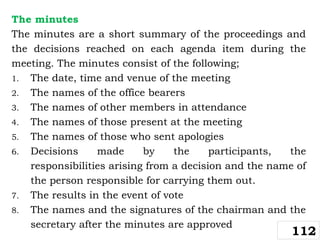 The minutes
The minutes are a short summary of the proceedings and
the decisions reached on each agenda item during the
meeting. The minutes consist of the following;
1. The date, time and venue of the meeting
2. The names of the office bearers
3. The names of other members in attendance
4. The names of those present at the meeting
5. The names of those who sent apologies
6. Decisions made by the participants, the
responsibilities arising from a decision and the name of
the person responsible for carrying them out.
7. The results in the event of vote
8. The names and the signatures of the chairman and the
secretary after the minutes are approved
112
 