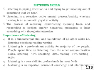 LISTENING SKILLS
 Listening is paying attention to and trying to get meaning out of
something that we hear.
 Listening is a selective, active mental process/activity whereas
hearing is an automatic physical activity.
 The process of receiving, constructing meaning from, and
responding to spoken and/or nonverbal messages; to hear
something with thoughtful attention
Importance of listening
a) It is a fundamental skill and foundation of all other skills i.e.
listening-speaking-reading-writing
b) Listening is a predominant activity for majority of the people.
People spent time on listening than the other communication
skills. (listening - 45%, speaking - 30%, reading - 16%, writing -
0.9%
c) Listening is a core skill for professionals in most fields
d) Listening is an important source of knowledge and information
113
 
