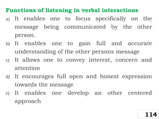 Functions of listening in verbal interactions
a) It enables one to focus specifically on the
message being communicated by the other
person.
b) It enables one to gain full and accurate
understanding of the other persons message
c) It allows one to convey interest, concern and
attention
d) It encourages full open and honest expression
towards the message
e) It enables one develop an other centered
approach
114
 