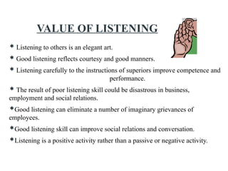 VALUE OF LISTENING
 Listening to others is an elegant art.
 Good listening reflects courtesy and good manners.
 Listening carefully to the instructions of superiors improve competence and
performance.
 The result of poor listening skill could be disastrous in business,
employment and social relations.
Good listening can eliminate a number of imaginary grievances of
employees.
Good listening skill can improve social relations and conversation.
Listening is a positive activity rather than a passive or negative activity.
 