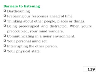 Barriers to listening
 Daydreaming.
 Preparing our responses ahead of time.
 Thinking about other people, places or things.
 Being preoccupied and distracted. When you're
preoccupied, your mind wanders.
 Communicating in a noisy environment.
 Your personal mind set.
 Interrupting the other person.
 Your physical state.
119
 