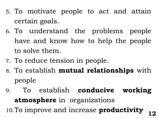 5. To motivate people to act and attain
certain goals.
6. To understand the problems people
have and know how to help the people
to solve them.
7. To reduce tension in people.
8. To establish mutual relationships with
people
9. To establish conducive working
atmosphere in organizations
10.To improve and increase productivity
12
 