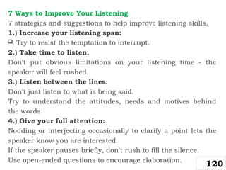 7 Ways to Improve Your Listening
7 strategies and suggestions to help improve listening skills.
1.) Increase your listening span:
 Try to resist the temptation to interrupt.
2.) Take time to listen:
Don't put obvious limitations on your listening time - the
speaker will feel rushed.
3.) Listen between the lines:
Don't just listen to what is being said.
Try to understand the attitudes, needs and motives behind
the words.
4.) Give your full attention:
Nodding or interjecting occasionally to clarify a point lets the
speaker know you are interested.
If the speaker pauses briefly, don't rush to fill the silence.
Use open-ended questions to encourage elaboration.
120
 