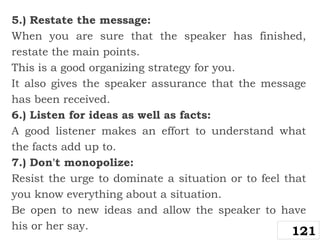 5.) Restate the message:
When you are sure that the speaker has finished,
restate the main points.
This is a good organizing strategy for you.
It also gives the speaker assurance that the message
has been received.
6.) Listen for ideas as well as facts:
A good listener makes an effort to understand what
the facts add up to.
7.) Don't monopolize:
Resist the urge to dominate a situation or to feel that
you know everything about a situation.
Be open to new ideas and allow the speaker to have
his or her say.
121
 
