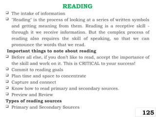 READING
 The intake of information
 "Reading" is the process of looking at a series of written symbols
and getting meaning from them. Reading is a receptive skill -
through it we receive information. But the complex process of
reading also requires the skill of speaking, so that we can
pronounce the words that we read.
Important things to note about reading
 Before all else, if you don’t like to read, accept the importance of
the skill and work on it. This is CRITICAL to your success!
 Commit to reading goals
 Plan time and space to concentrate
 Capture and connect
 Know how to read primary and secondary sources.
 Preview and Review
Types of reading sources
 Primary and Secondary Sources
125
 