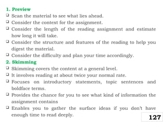 1. Preview
 Scan the material to see what lies ahead.
 Consider the context for the assignment.
 Consider the length of the reading assignment and estimate
how long it will take.
 Consider the structure and features of the reading to help you
digest the material.
 Consider the difficulty and plan your time accordingly.
2. Skimming
 Skimming covers the content at a general level.
 It involves reading at about twice your normal rate.
 Focuses on introductory statements, topic sentences and
boldface terms.
 Provides the chance for you to see what kind of information the
assignment contains
 Enables you to gather the surface ideas if you don’t have
enough time to read deeply.
127
 