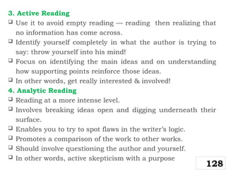 3. Active Reading
 Use it to avoid empty reading — reading then realizing that
no information has come across.
 Identify yourself completely in what the author is trying to
say: throw yourself into his mind!
 Focus on identifying the main ideas and on understanding
how supporting points reinforce those ideas.
 In other words, get really interested & involved!
4. Analytic Reading
 Reading at a more intense level.
 Involves breaking ideas open and digging underneath their
surface.
 Enables you to try to spot flaws in the writer’s logic.
 Promotes a comparison of the work to other works.
 Should involve questioning the author and yourself.
 In other words, active skepticism with a purpose
128
 