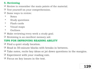5. Reviewing
 Review to remember the main points of the material.
 Test yourself on your comprehension.
 Some ways to review:
 Notes
 Study questions
 Flash cards
 Visual maps
 Outlines
 Make reviewing every week a study goal.
 Reviewing is an excellent memory aid.
TIPS FOR IMPROVING READING ABILITY
 Find a quiet study location.
 Read in 50-minute blocks with breaks in between.
 Take notes, recite key ideas or jot down questions in the margins.
 Experiment with your reading rate.
 Focus on key issues in the text.
129
 