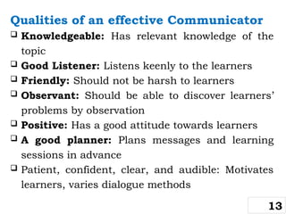 Qualities of an effective Communicator
 Knowledgeable: Has relevant knowledge of the
topic
 Good Listener: Listens keenly to the learners
 Friendly: Should not be harsh to learners
 Observant: Should be able to discover learners’
problems by observation
 Positive: Has a good attitude towards learners
 A good planner: Plans messages and learning
sessions in advance
 Patient, confident, clear, and audible: Motivates
learners, varies dialogue methods
13
 